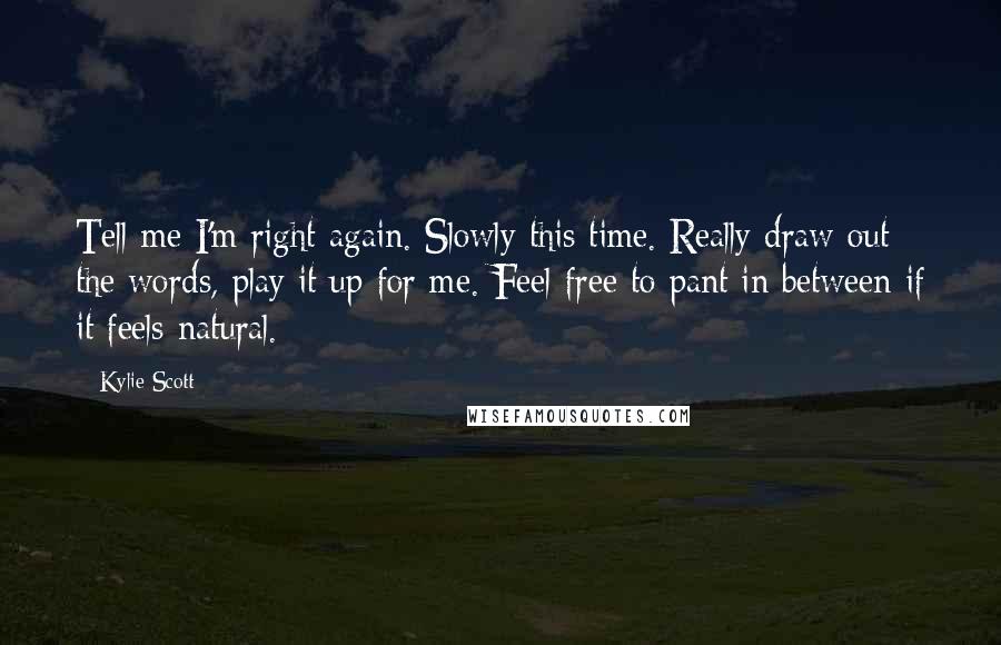 Kylie Scott Quotes: Tell me I'm right again. Slowly this time. Really draw out the words, play it up for me. Feel free to pant in between if it feels natural.