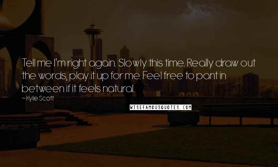 Kylie Scott Quotes: Tell me I'm right again. Slowly this time. Really draw out the words, play it up for me. Feel free to pant in between if it feels natural.