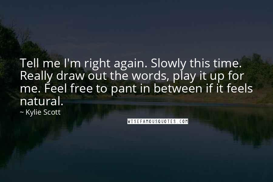 Kylie Scott Quotes: Tell me I'm right again. Slowly this time. Really draw out the words, play it up for me. Feel free to pant in between if it feels natural.