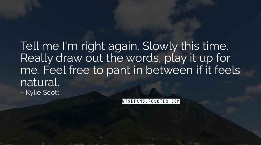 Kylie Scott Quotes: Tell me I'm right again. Slowly this time. Really draw out the words, play it up for me. Feel free to pant in between if it feels natural.