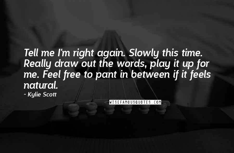 Kylie Scott Quotes: Tell me I'm right again. Slowly this time. Really draw out the words, play it up for me. Feel free to pant in between if it feels natural.