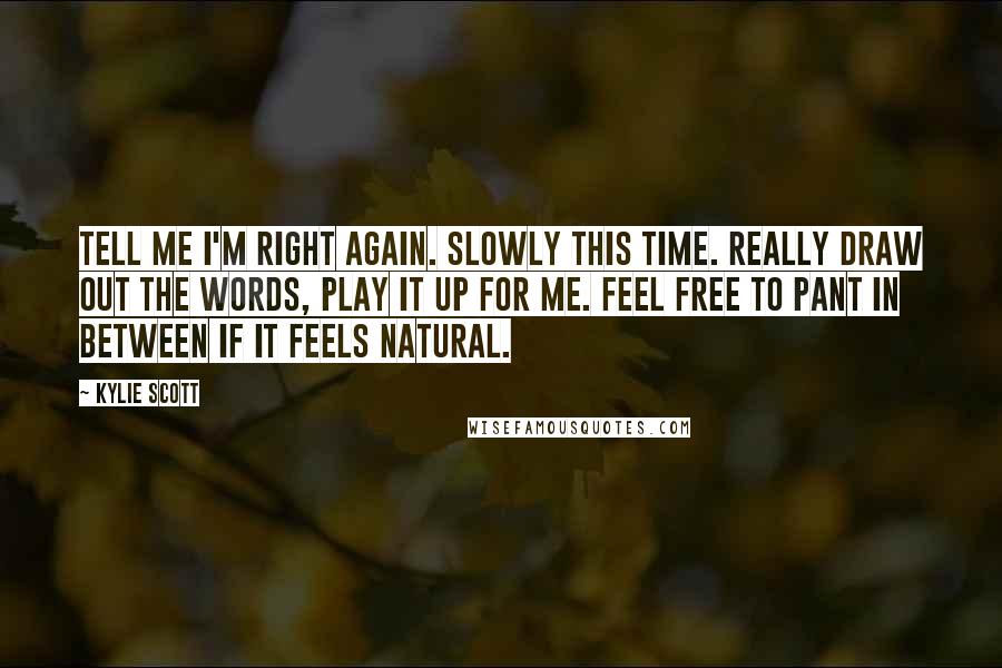 Kylie Scott Quotes: Tell me I'm right again. Slowly this time. Really draw out the words, play it up for me. Feel free to pant in between if it feels natural.