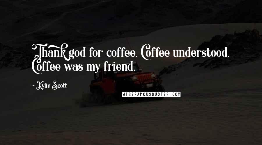 Kylie Scott Quotes: Thank god for coffee. Coffee understood. Coffee was my friend.