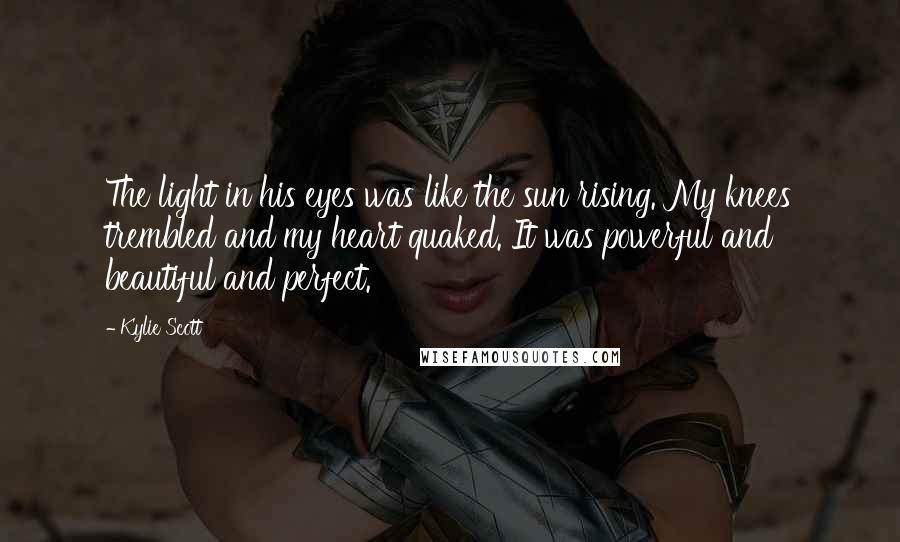 Kylie Scott Quotes: The light in his eyes was like the sun rising. My knees trembled and my heart quaked. It was powerful and beautiful and perfect.