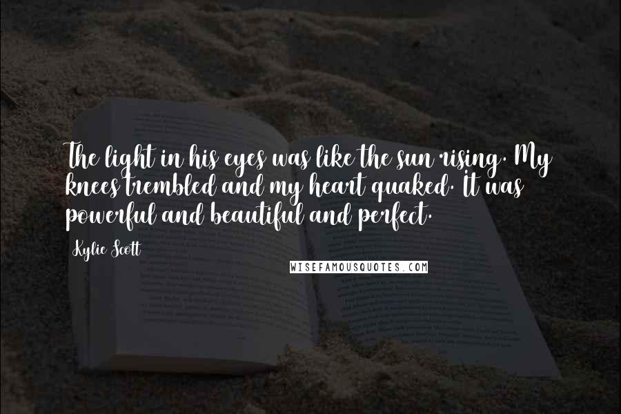 Kylie Scott Quotes: The light in his eyes was like the sun rising. My knees trembled and my heart quaked. It was powerful and beautiful and perfect.