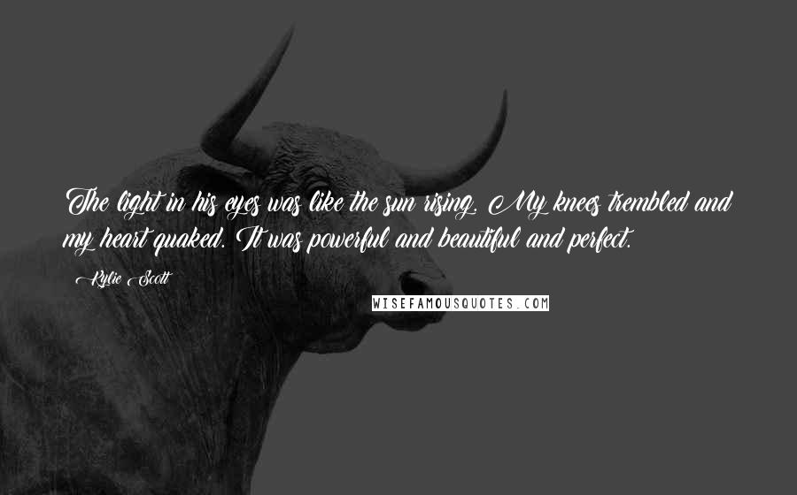 Kylie Scott Quotes: The light in his eyes was like the sun rising. My knees trembled and my heart quaked. It was powerful and beautiful and perfect.
