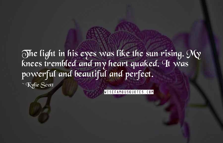 Kylie Scott Quotes: The light in his eyes was like the sun rising. My knees trembled and my heart quaked. It was powerful and beautiful and perfect.