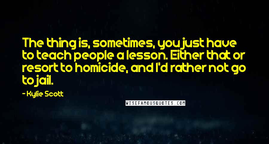 Kylie Scott Quotes: The thing is, sometimes, you just have to teach people a lesson. Either that or resort to homicide, and I'd rather not go to jail.