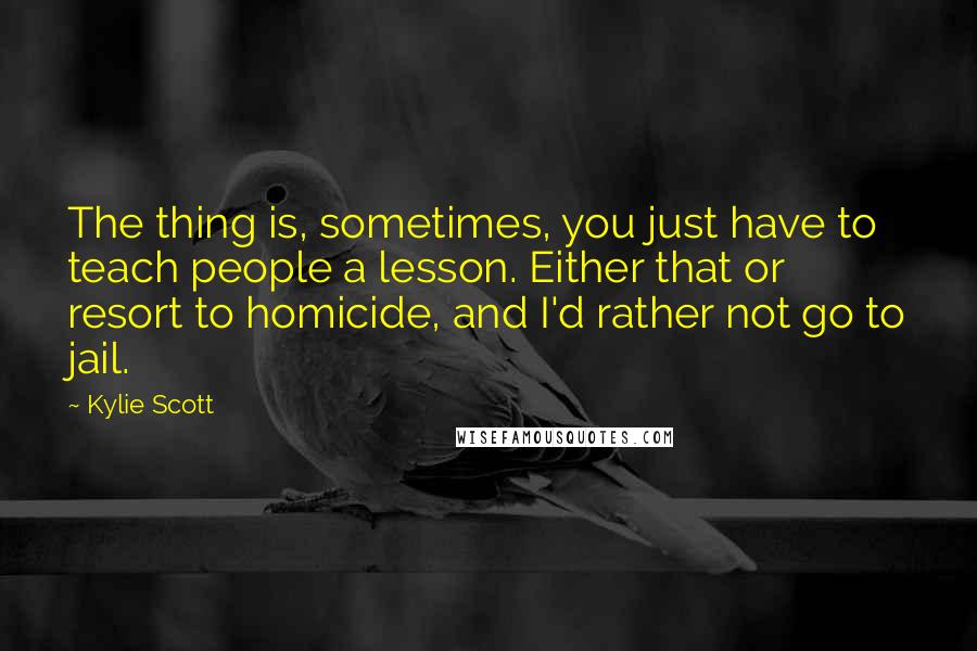 Kylie Scott Quotes: The thing is, sometimes, you just have to teach people a lesson. Either that or resort to homicide, and I'd rather not go to jail.