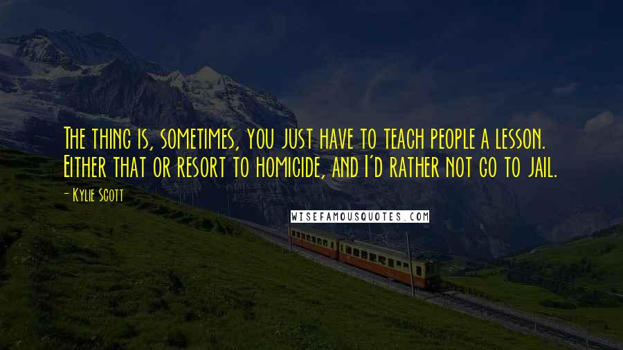 Kylie Scott Quotes: The thing is, sometimes, you just have to teach people a lesson. Either that or resort to homicide, and I'd rather not go to jail.