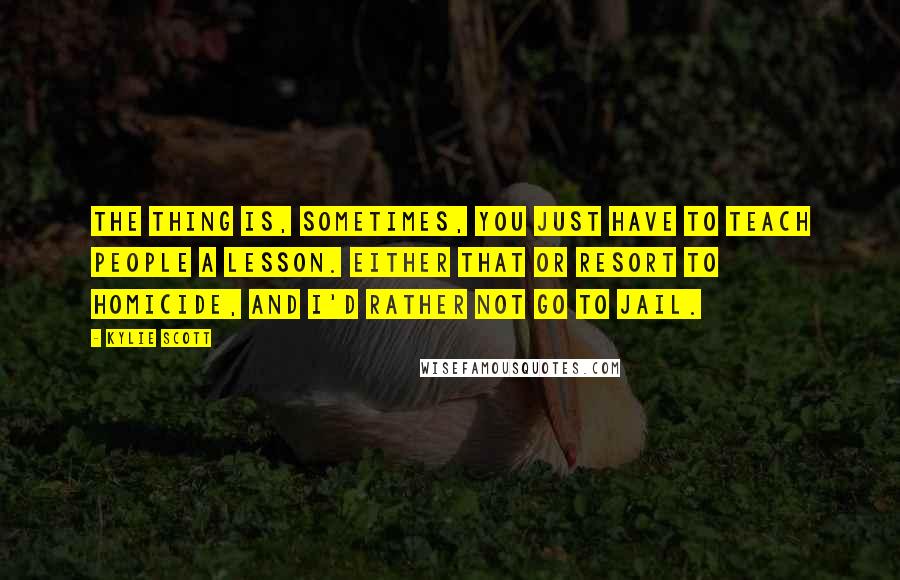 Kylie Scott Quotes: The thing is, sometimes, you just have to teach people a lesson. Either that or resort to homicide, and I'd rather not go to jail.