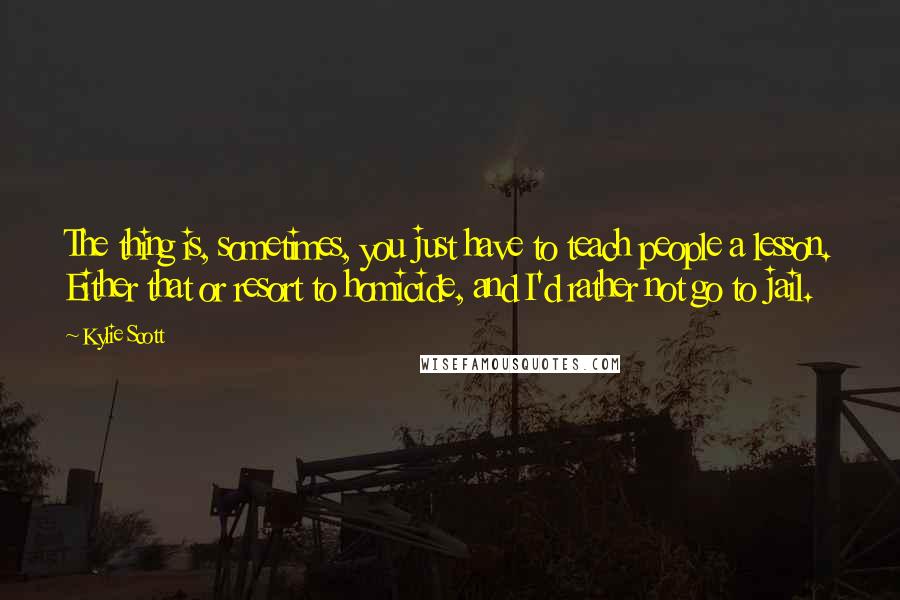 Kylie Scott Quotes: The thing is, sometimes, you just have to teach people a lesson. Either that or resort to homicide, and I'd rather not go to jail.