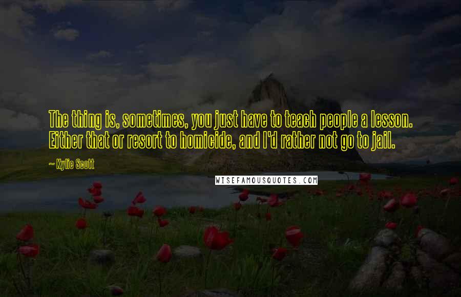 Kylie Scott Quotes: The thing is, sometimes, you just have to teach people a lesson. Either that or resort to homicide, and I'd rather not go to jail.