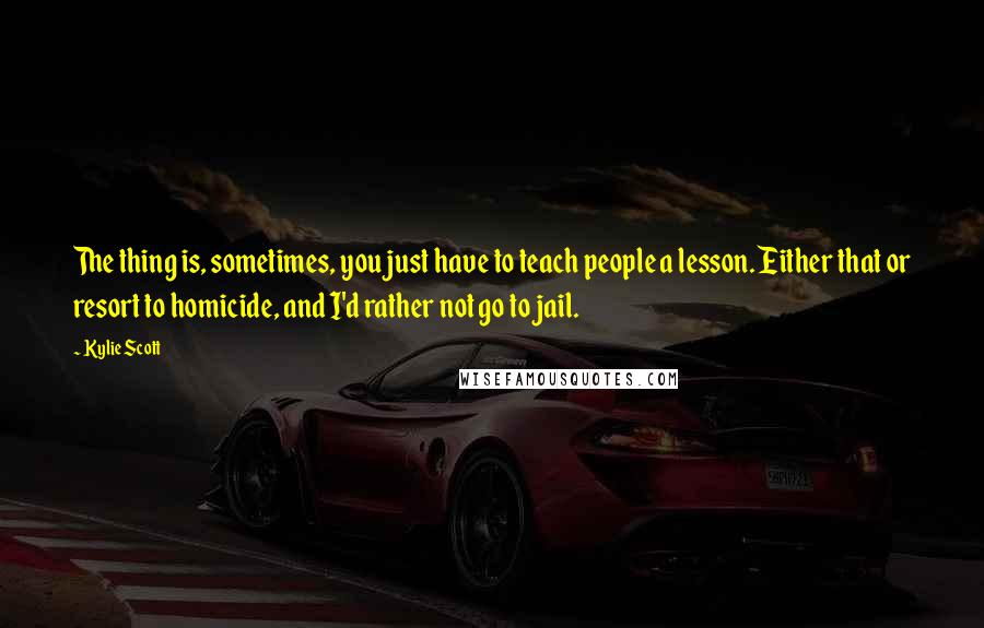 Kylie Scott Quotes: The thing is, sometimes, you just have to teach people a lesson. Either that or resort to homicide, and I'd rather not go to jail.