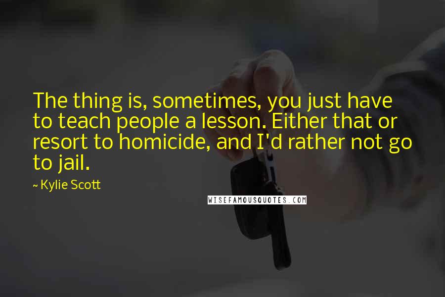 Kylie Scott Quotes: The thing is, sometimes, you just have to teach people a lesson. Either that or resort to homicide, and I'd rather not go to jail.