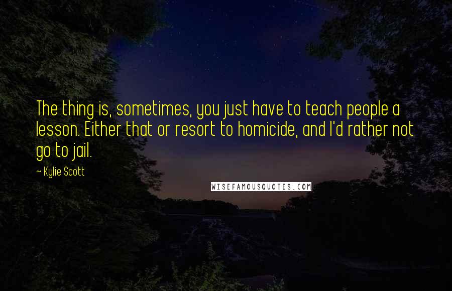 Kylie Scott Quotes: The thing is, sometimes, you just have to teach people a lesson. Either that or resort to homicide, and I'd rather not go to jail.