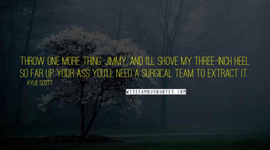 Kylie Scott Quotes: Throw one more thing, Jimmy, and I'll shove my three-inch heel so far up your ass you'll need a surgical team to extract it.