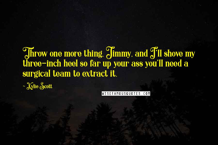 Kylie Scott Quotes: Throw one more thing, Jimmy, and I'll shove my three-inch heel so far up your ass you'll need a surgical team to extract it.