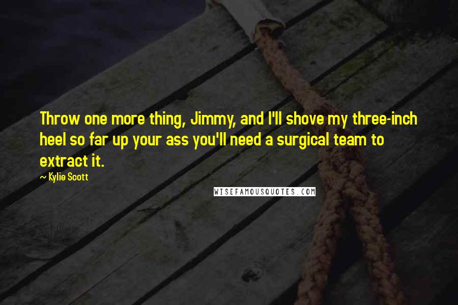 Kylie Scott Quotes: Throw one more thing, Jimmy, and I'll shove my three-inch heel so far up your ass you'll need a surgical team to extract it.