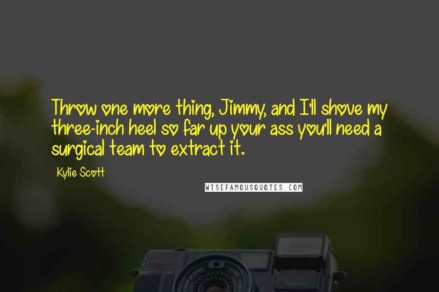 Kylie Scott Quotes: Throw one more thing, Jimmy, and I'll shove my three-inch heel so far up your ass you'll need a surgical team to extract it.