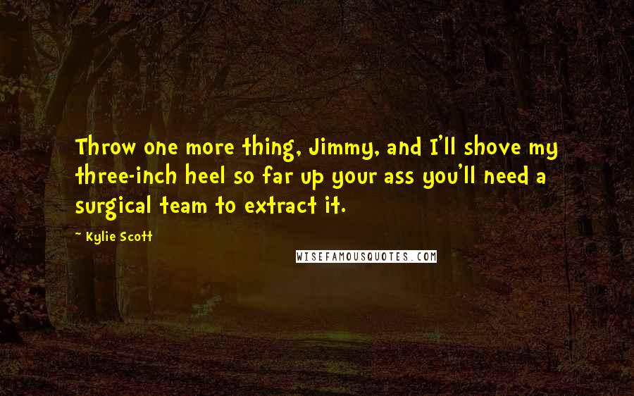 Kylie Scott Quotes: Throw one more thing, Jimmy, and I'll shove my three-inch heel so far up your ass you'll need a surgical team to extract it.