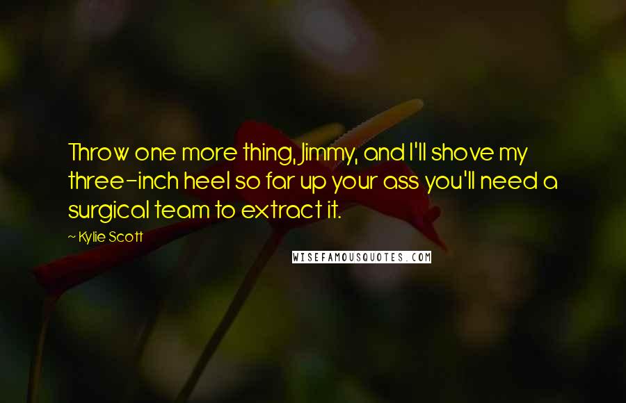Kylie Scott Quotes: Throw one more thing, Jimmy, and I'll shove my three-inch heel so far up your ass you'll need a surgical team to extract it.