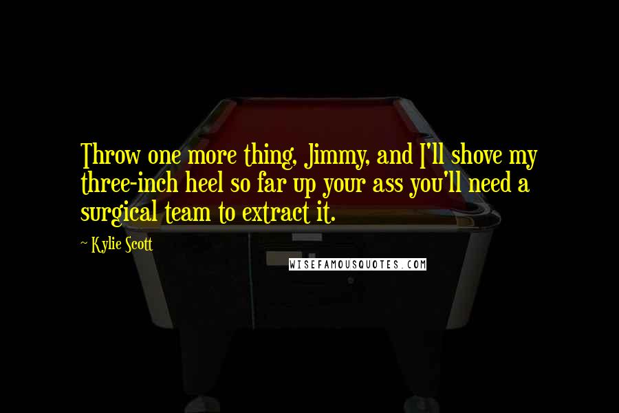 Kylie Scott Quotes: Throw one more thing, Jimmy, and I'll shove my three-inch heel so far up your ass you'll need a surgical team to extract it.