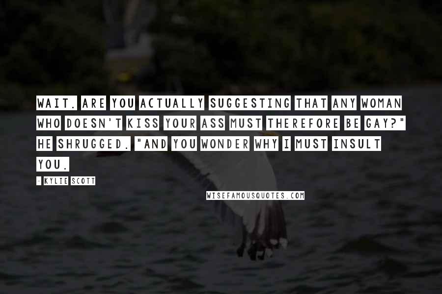 Kylie Scott Quotes: Wait. Are you actually suggesting that any woman who doesn't kiss your ass must therefore be gay?" He shrugged. "And you wonder why I must insult you.