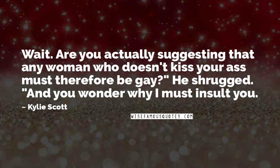 Kylie Scott Quotes: Wait. Are you actually suggesting that any woman who doesn't kiss your ass must therefore be gay?" He shrugged. "And you wonder why I must insult you.