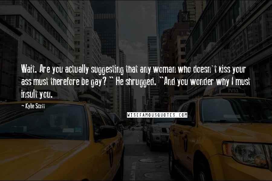 Kylie Scott Quotes: Wait. Are you actually suggesting that any woman who doesn't kiss your ass must therefore be gay?" He shrugged. "And you wonder why I must insult you.