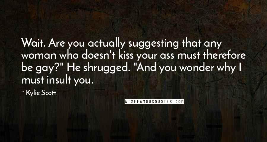 Kylie Scott Quotes: Wait. Are you actually suggesting that any woman who doesn't kiss your ass must therefore be gay?" He shrugged. "And you wonder why I must insult you.