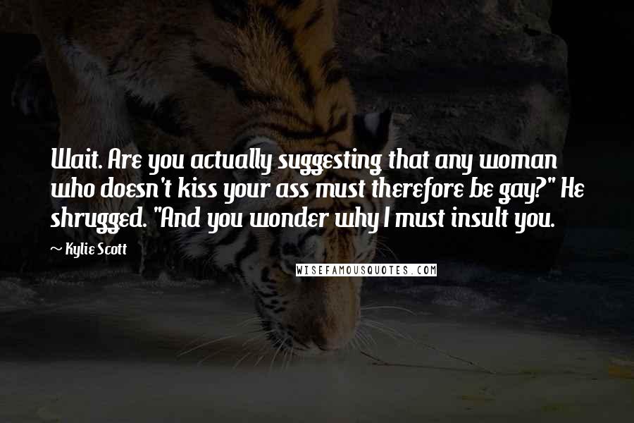 Kylie Scott Quotes: Wait. Are you actually suggesting that any woman who doesn't kiss your ass must therefore be gay?" He shrugged. "And you wonder why I must insult you.