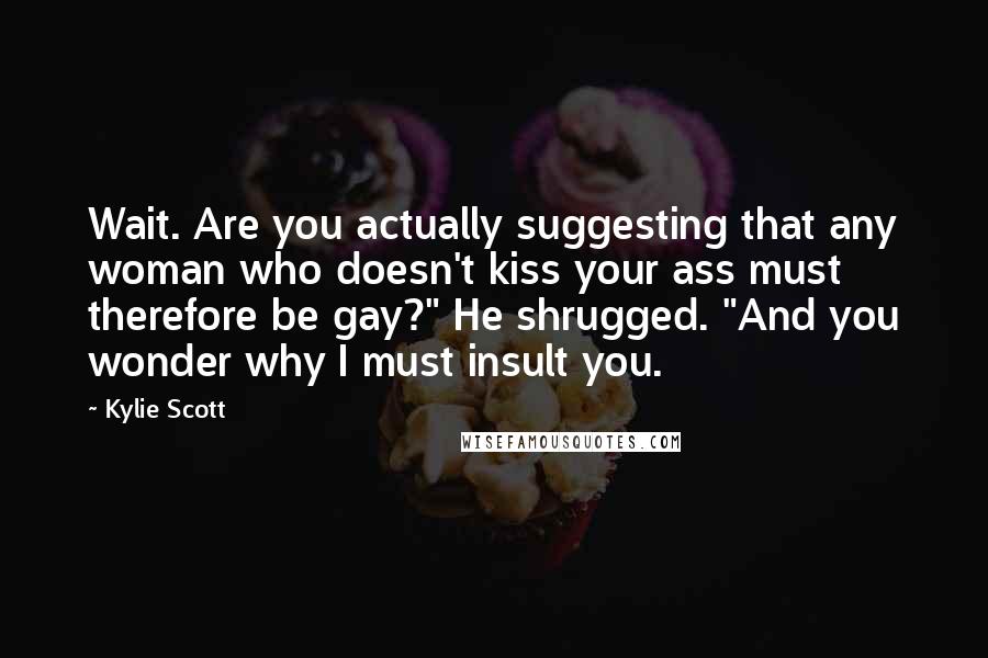 Kylie Scott Quotes: Wait. Are you actually suggesting that any woman who doesn't kiss your ass must therefore be gay?" He shrugged. "And you wonder why I must insult you.