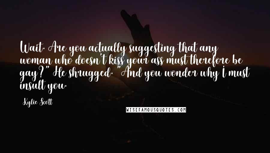 Kylie Scott Quotes: Wait. Are you actually suggesting that any woman who doesn't kiss your ass must therefore be gay?" He shrugged. "And you wonder why I must insult you.