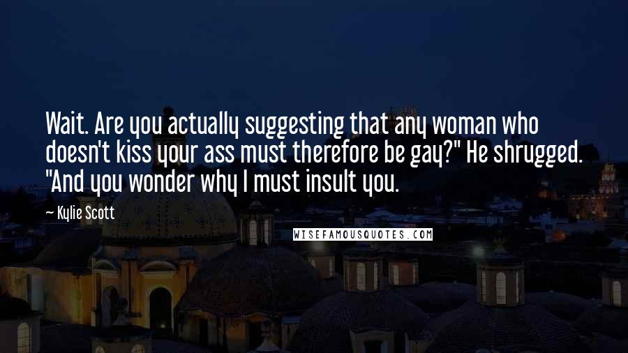 Kylie Scott Quotes: Wait. Are you actually suggesting that any woman who doesn't kiss your ass must therefore be gay?" He shrugged. "And you wonder why I must insult you.