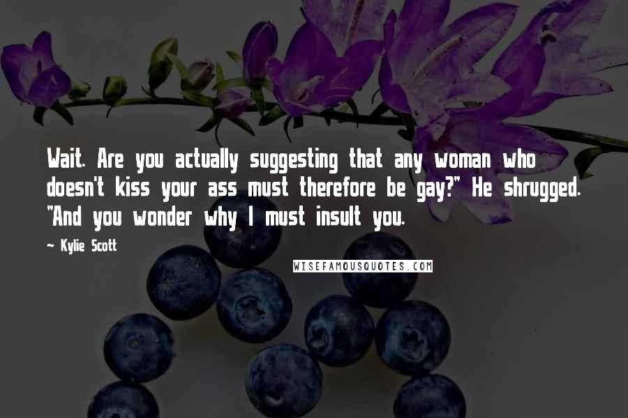 Kylie Scott Quotes: Wait. Are you actually suggesting that any woman who doesn't kiss your ass must therefore be gay?" He shrugged. "And you wonder why I must insult you.