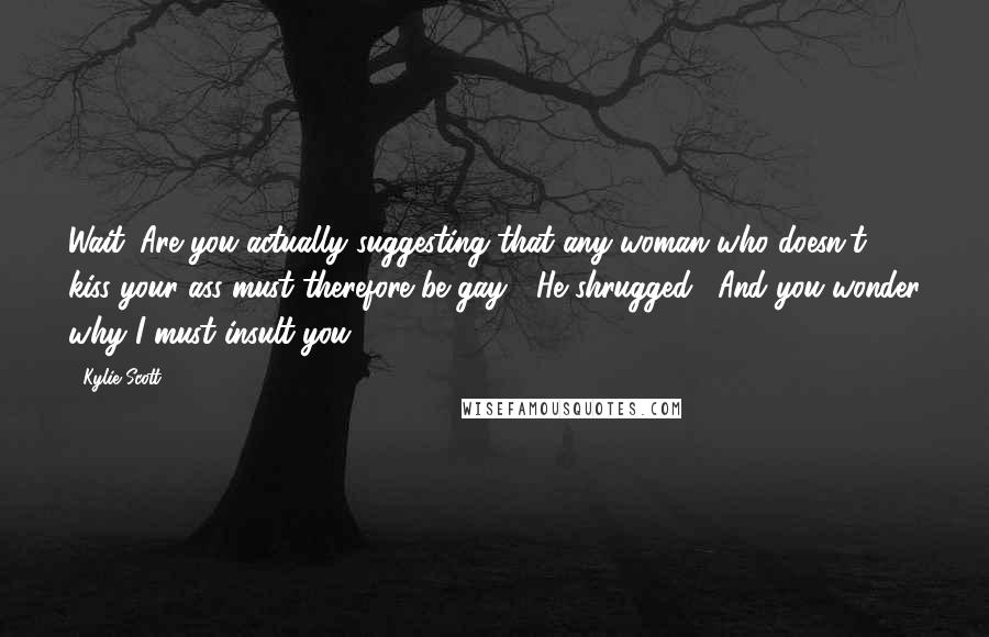 Kylie Scott Quotes: Wait. Are you actually suggesting that any woman who doesn't kiss your ass must therefore be gay?" He shrugged. "And you wonder why I must insult you.