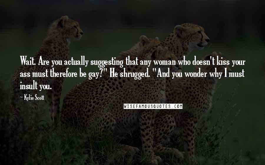 Kylie Scott Quotes: Wait. Are you actually suggesting that any woman who doesn't kiss your ass must therefore be gay?" He shrugged. "And you wonder why I must insult you.