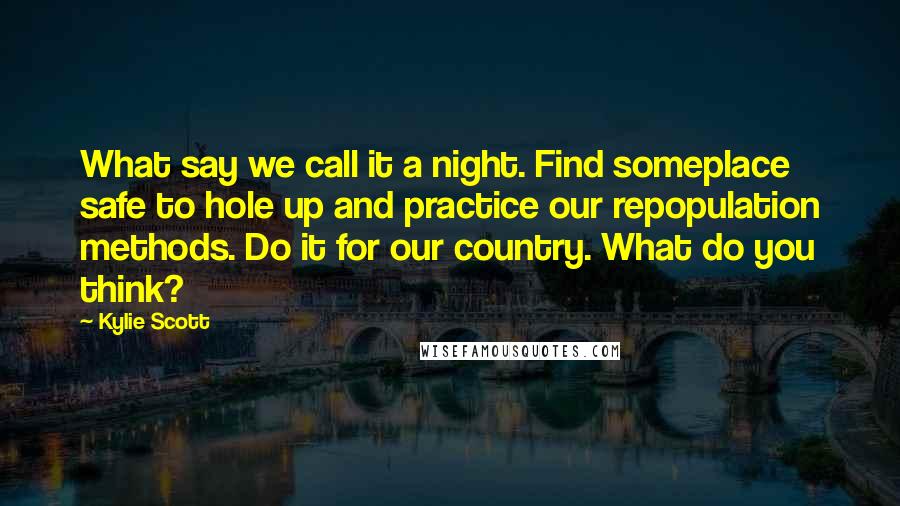 Kylie Scott Quotes: What say we call it a night. Find someplace safe to hole up and practice our repopulation methods. Do it for our country. What do you think?