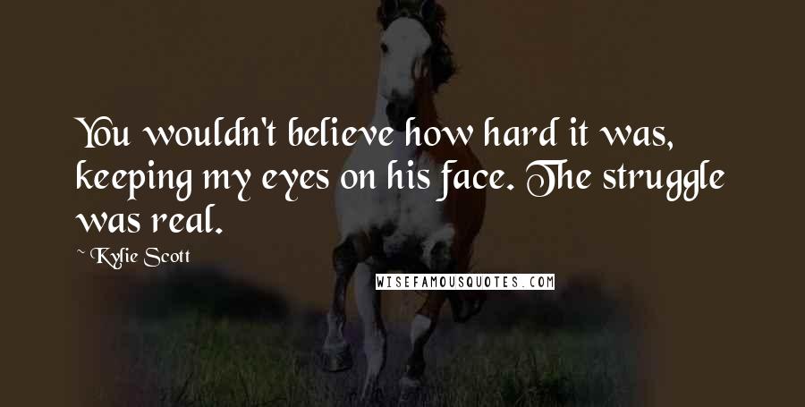 Kylie Scott Quotes: You wouldn't believe how hard it was, keeping my eyes on his face. The struggle was real.