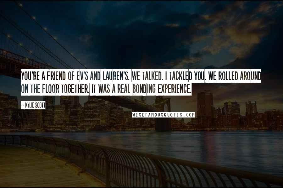 Kylie Scott Quotes: You're a friend of Ev's and Lauren's. We talked. I tackled you. We rolled around on the floor together. It was a real bonding experience.