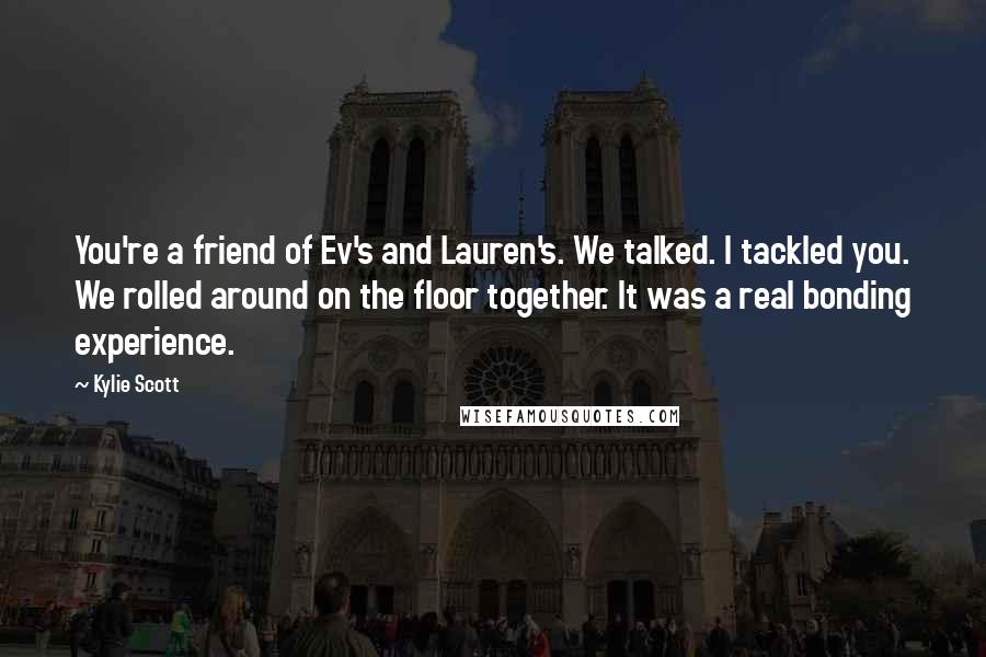 Kylie Scott Quotes: You're a friend of Ev's and Lauren's. We talked. I tackled you. We rolled around on the floor together. It was a real bonding experience.