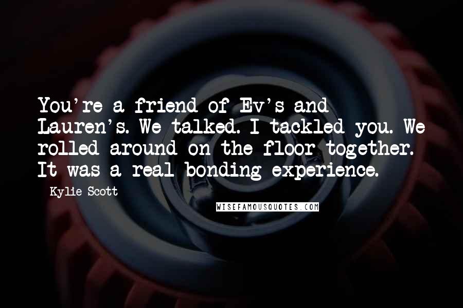 Kylie Scott Quotes: You're a friend of Ev's and Lauren's. We talked. I tackled you. We rolled around on the floor together. It was a real bonding experience.