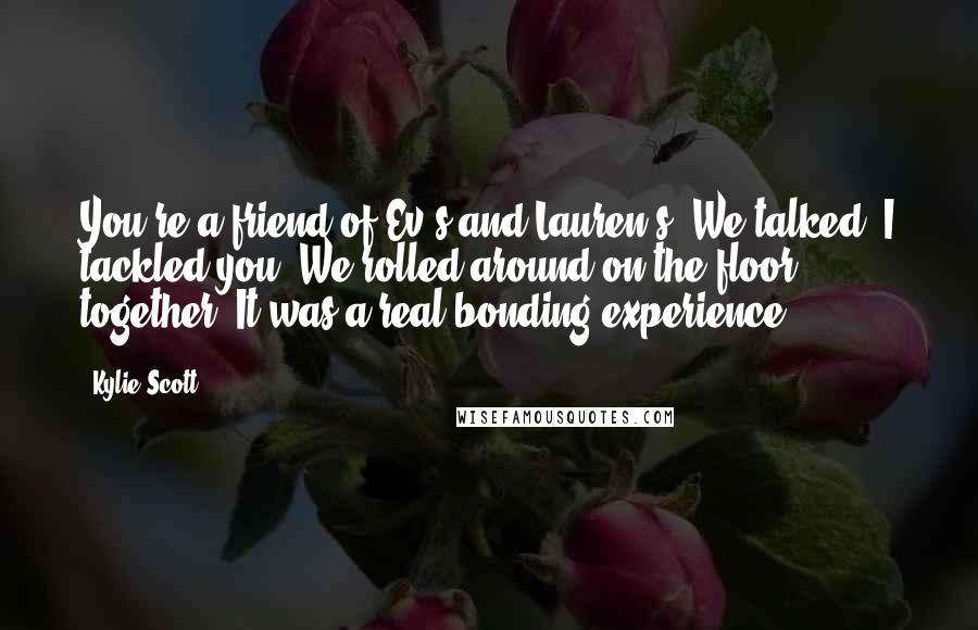 Kylie Scott Quotes: You're a friend of Ev's and Lauren's. We talked. I tackled you. We rolled around on the floor together. It was a real bonding experience.