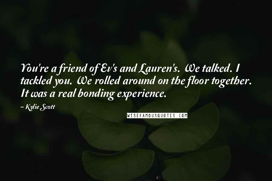 Kylie Scott Quotes: You're a friend of Ev's and Lauren's. We talked. I tackled you. We rolled around on the floor together. It was a real bonding experience.