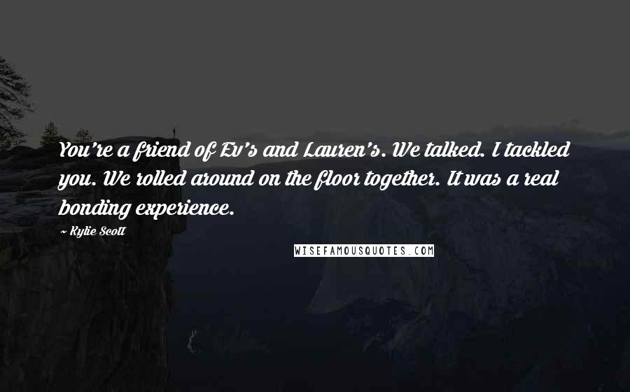 Kylie Scott Quotes: You're a friend of Ev's and Lauren's. We talked. I tackled you. We rolled around on the floor together. It was a real bonding experience.