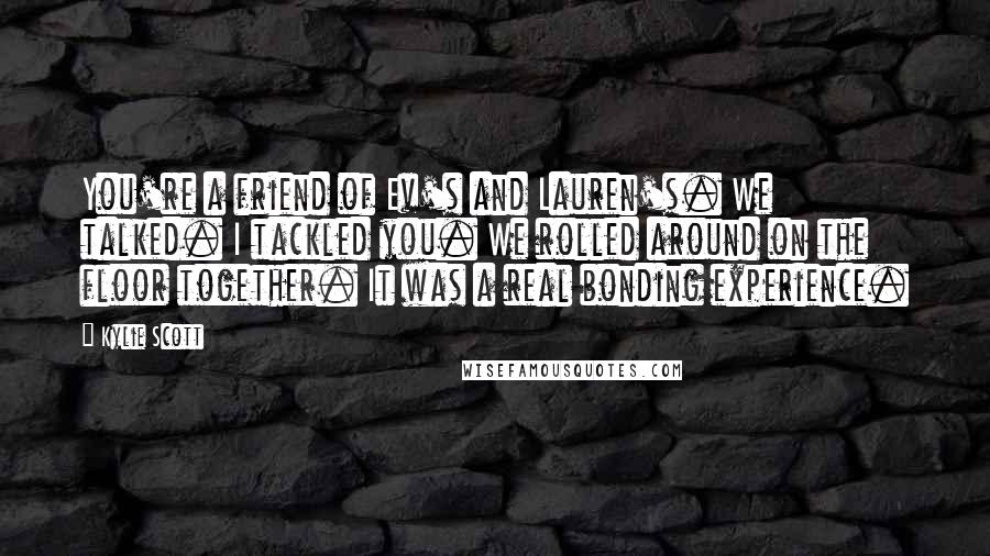 Kylie Scott Quotes: You're a friend of Ev's and Lauren's. We talked. I tackled you. We rolled around on the floor together. It was a real bonding experience.