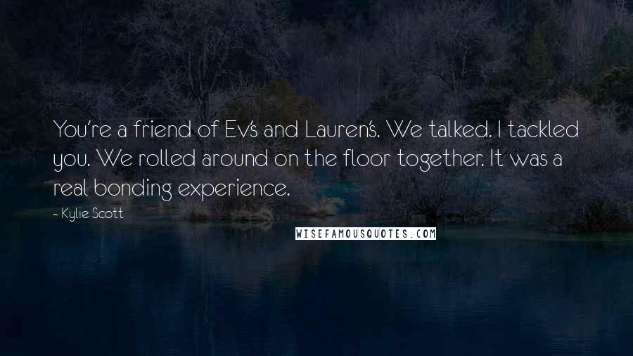 Kylie Scott Quotes: You're a friend of Ev's and Lauren's. We talked. I tackled you. We rolled around on the floor together. It was a real bonding experience.