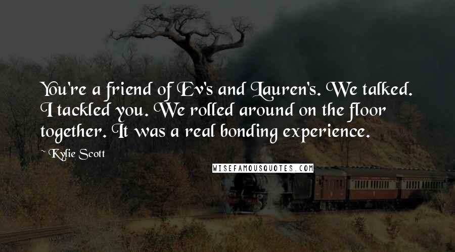 Kylie Scott Quotes: You're a friend of Ev's and Lauren's. We talked. I tackled you. We rolled around on the floor together. It was a real bonding experience.