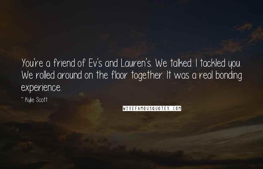 Kylie Scott Quotes: You're a friend of Ev's and Lauren's. We talked. I tackled you. We rolled around on the floor together. It was a real bonding experience.